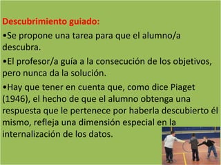 Descubrimiento guiado:
•Se propone una tarea para que el alumno/a
descubra.
•El profesor/a guía a la consecución de los objetivos,
pero nunca da la solución.
•Hay que tener en cuenta que, como dice Piaget
(1946), el hecho de que el alumno obtenga una
respuesta que le pertenece por haberla descubierto él
mismo, refleja una dimensión especial en la
internalización de los datos.
 
