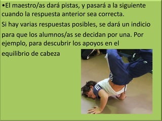 •El maestro/as dará pistas, y pasará a la siguiente
cuando la respuesta anterior sea correcta.
Si hay varias respuestas posibles, se dará un indicio
para que los alumnos/as se decidan por una. Por
ejemplo, para descubrir los apoyos en el
equilibrio de cabeza
 