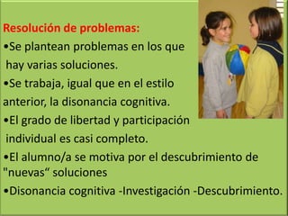 Resolución de problemas:
•Se plantean problemas en los que
hay varias soluciones.
•Se trabaja, igual que en el estilo
anterior, la disonancia cognitiva.
•El grado de libertad y participación
individual es casi completo.
•El alumno/a se motiva por el descubrimiento de
"nuevas“ soluciones
•Disonancia cognitiva -Investigación -Descubrimiento.
 