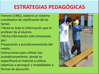 ESTRATEGIAS PEDAGÓGICAS
Famose (1982), elaboró un sistema
cuantitativo de clasificación de las
tareas
•Tarea es toda la información que el
profesor da al alumno.
•Dicha información está compuesta
por:
Preparación y acondicionamiento del
medio.
Instrucciones para utilizar ese
acondicionamiento, donde se
especificará el material a utilizar,
objetivos a perseguir y modalidades o
formas de ejecución.
 