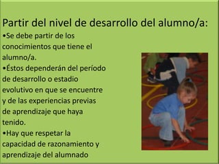 Partir del nivel de desarrollo del alumno/a:
•Se debe partir de los
conocimientos que tiene el
alumno/a.
•Éstos dependerán del período
de desarrollo o estadio
evolutivo en que se encuentre
y de las experiencias previas
de aprendizaje que haya
tenido.
•Hay que respetar la
capacidad de razonamiento y
aprendizaje del alumnado
 