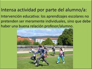 Intensa actividad por parte del alumno/a:
Intervención educativa: los aprendizajes escolares no
pretenden ser meramente individuales, sino que debe
haber una buena relación profesor/alumno.
 