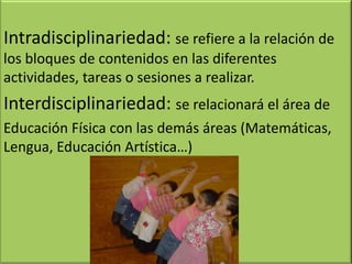 Intradisciplinariedad: se refiere a la relación de
los bloques de contenidos en las diferentes
actividades, tareas o sesiones a realizar.
Interdisciplinariedad: se relacionará el área de
Educación Física con las demás áreas (Matemáticas,
Lengua, Educación Artística…)
 
