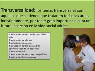 Transversalidad: los temas transversales son
aquellos que se tienen que tratar en todas las áreas
indistintamente, por tener gran importancia para una
futura inserción en la vida social adulta.
1. educación para la salud y calidad de
vida,
2. educación para la paz
3. educación ambiental,
4. educación para la igualdad de
oportunidades de ambos sexos
5. educación vial
6. educación para el ocio y tiempo libre
7. educación del consumidor
 