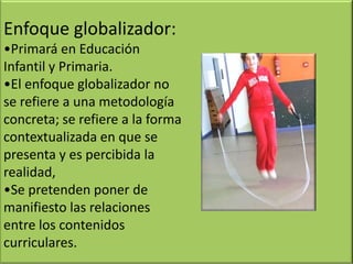 Enfoque globalizador:
•Primará en Educación
Infantil y Primaria.
•El enfoque globalizador no
se refiere a una metodología
concreta; se refiere a la forma
contextualizada en que se
presenta y es percibida la
realidad,
•Se pretenden poner de
manifiesto las relaciones
entre los contenidos
curriculares.
 