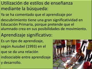 Utilización de estilos de enseñanza
mediante la búsqueda:
Ya se ha comentado que el aprendizaje por
descubrimiento tiene una gran significatividad en
Educación Primaria, porque pretende que el
alumnado crea en sus posibilidades de movimiento.
Aprendizaje significativo:
Es un tipo de aprendizaje,
según Ausubel (1993) en el
que se da una relación
indisociable entre aprendizaje
y desarrollo.
 