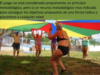 El juego no está considerado propiamente un principio
metodológico, pero sí un recurso metodológico muy indicado
para conseguir los objetivos propuestos de una forma lúdica y
placentera a cualquier edad
 