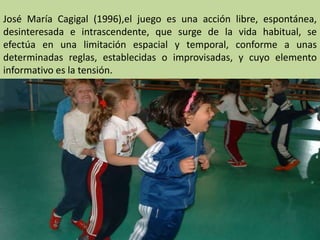 José María Cagigal (1996),el juego es una acción libre, espontánea,
desinteresada e intrascendente, que surge de la vida habitual, se
efectúa en una limitación espacial y temporal, conforme a unas
determinadas reglas, establecidas o improvisadas, y cuyo elemento
informativo es la tensión.
 