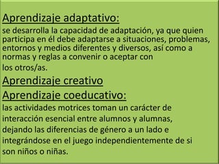 Aprendizaje adaptativo:
se desarrolla la capacidad de adaptación, ya que quien
participa en él debe adaptarse a situaciones, problemas,
entornos y medios diferentes y diversos, así como a
normas y reglas a convenir o aceptar con
los otros/as.
Aprendizaje creativo
Aprendizaje coeducativo:
las actividades motrices toman un carácter de
interacción esencial entre alumnos y alumnas,
dejando las diferencias de género a un lado e
integrándose en el juego independientemente de si
son niños o niñas.
 
