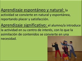 Aprendizaje espontáneo y natural: la
actividad se convierte en natural y espontánea,
reportando placer y satisfacción.
Aprendizaje significativo: el alumno/a introduce
la actividad en su centro de interés, con lo que la
asimilación de contenidos se convierte en una
necesidad.
 