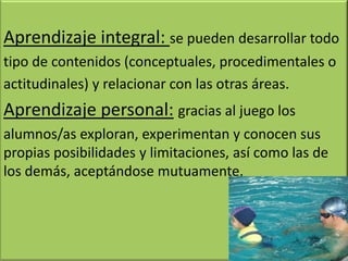 Aprendizaje integral: se pueden desarrollar todo
tipo de contenidos (conceptuales, procedimentales o
actitudinales) y relacionar con las otras áreas.
Aprendizaje personal: gracias al juego los
alumnos/as exploran, experimentan y conocen sus
propias posibilidades y limitaciones, así como las de
los demás, aceptándose mutuamente.
 
