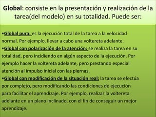 Global: consiste en la presentación y realización de la
tarea(del modelo) en su totalidad. Puede ser:
•Global pura: es la ejecución total de la tarea a la velocidad
normal. Por ejemplo, llevar a cabo una voltereta adelante.
•Global con polarización de la atención: se realiza la tarea en su
totalidad, pero incidiendo en algún aspecto de la ejecución. Por
ejemplo hacer la voltereta adelante, pero prestando especial
atención al impulso inicial con las piernas.
•Global con modificación de la situación real: la tarea se efectúa
por completo, pero modificando las condiciones de ejecución
para facilitar el aprendizaje. Por ejemplo, realizar la voltereta
adelante en un plano inclinado, con el fin de conseguir un mejor
aprendizaje.
 