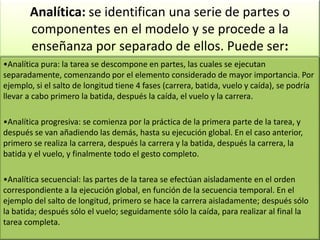 •Analítica pura: la tarea se descompone en partes, las cuales se ejecutan
separadamente, comenzando por el elemento considerado de mayor importancia. Por
ejemplo, si el salto de longitud tiene 4 fases (carrera, batida, vuelo y caída), se podría
llevar a cabo primero la batida, después la caída, el vuelo y la carrera.
•Analítica progresiva: se comienza por la práctica de la primera parte de la tarea, y
después se van añadiendo las demás, hasta su ejecución global. En el caso anterior,
primero se realiza la carrera, después la carrera y la batida, después la carrera, la
batida y el vuelo, y finalmente todo el gesto completo.
•Analítica secuencial: las partes de la tarea se efectúan aisladamente en el orden
correspondiente a la ejecución global, en función de la secuencia temporal. En el
ejemplo del salto de longitud, primero se hace la carrera aisladamente; después sólo
la batida; después sólo el vuelo; seguidamente sólo la caída, para realizar al final la
tarea completa.
Analítica: se identifican una serie de partes o
componentes en el modelo y se procede a la
enseñanza por separado de ellos. Puede ser:
 