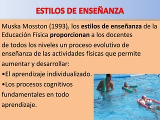 Muska Mosston (1993), los estilos de enseñanza de la
Educación Física proporcionan a los docentes
de todos los niveles un proceso evolutivo de
enseñanza de las actividades físicas que permite
aumentar y desarrollar:
•El aprendizaje individualizado.
•Los procesos cognitivos
fundamentales en todo
aprendizaje.
 