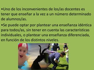 •Uno de los inconvenientes de los/as docentes es
tener que enseñar a la vez a un número determinado
de alumnos/as.
•Se puede optar por plantear una enseñanza idéntica
para todos/as, sin tener en cuenta las características
individuales, o plantear una enseñanza diferenciada,
en función de los distintos niveles.
 