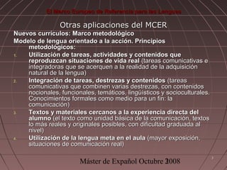 El Marco Europeo de Referencia para las Lenguas

Otras aplicaciones del MCER
Nuevos currículos: Marco metodológico
Modelo de lengua orientado a la acción. Principios
metodológicos:
1.
Utilización de tareas, actividades y contenidos que
reproduzcan situaciones de vida real (tareas comunicativas e
integradoras que se acerquen a la realidad de la adquisición
natural de la lengua)
2.
Integración de tareas, destrezas y contenidos (tareas
comunicativas que combinen varias destrezas, con contenidos
nocionales, funcionales, temáticos, lingüísticos y socioculturales.
Conocimientos formales como medio para un fin: la
comunicación)
3.
Textos y materiales cercanos a la experiencia directa del
alumno (el texto como unidad básica de la comunicación, textos
lo más reales y originales posibles, con dificultad graduada al
nivel)
4.
Utilización de la lengua meta en el aula (mayor exposición,
situaciones de comunicación real)

Máster de Expañol Octubre 3
2008

3

 