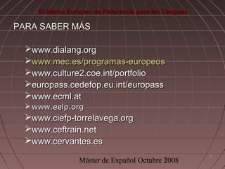 El Marco Europeo de Referencia para las Lenguas

PARA SABER MÁS
www.dialang.org
www.mec.es/programas-europeos
www.culture2.coe.int/portfolio
europass.cedefop.eu.int/europass
www.ecml.at
 www.eelp.org

www.ciefp-torrelavega.org
www.ceftrain.net
www.cervantes.es
Máster de Expañol Octubre 7
2008

7

 
