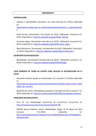 BIBLIOGRAFIA
INTRODUCCIÓN
-

Capítulo 2. Metodologías educativas. [en línea] [consulta 8-11-2013]. Disponible
en:
http://catarina.udlap.mx/u_dl_a/tales/documentos/lis/navarro_c_ae/capitulo2.pd
f

-

Ovide Decroly. (Actualizado 5 de Octubre de 2013). [Wikipedia]. [consulta 8-112013]. Disponible en: http://es.wikipedia.org/wiki/Ovide_Decroly

-

Hermanas Agazz. (Actualizado 8 de Marzo de 2013). [Wikipedia]. [consulta 8-112013]. Disponible en: http://es.wikipedia.org/wiki/Hermanas_Agazz

-

María Montessori. (Actualizado 1 de Noviembre de 2013). [Wikipedia]. [consulta 811-2013]. Disponible en: http://es.wikipedia.org/wiki/Maria_Montessori

DEFINICIÓN DE METODOLOGÍA
-

Metodología. (Actualizado 8 de Noviembre de 2013). [Wikipedia]. [consulta 7-112013]. Disponible en: http://es.wikipedia.org/wiki/Metodologia

¿QUÉ DEBEMOS DE TENER EN CUENTA PARA APLICAR LA METODOLOGÍA EN EL
AULA?
-

Educación inclusiva. Iguales en la diversidad. (s.f). [consulta 7-11-2013]. Disponible
en
:
http://www.ite.educacion.es/formacion/materiales/126/cd/unidad_6/mo6_metod
ologia_del_aula.htm

-

GALLEGO del, Carlos. Metodología educativa.13 de Mayo de 2012 [consulta 7-112013]. Disponible en: http://es.scribd.com/doc/93417833/metodologia-educativa

PRINCIPIOS METODOLOGÍCOS
-

Cruz, M. (s.f). Metodología [diapositivas de PowerPoint]. Recuperado de:
https://campusvirtual.uclm.es/course/view.php?id=546

-

RACHID Manuel Melania, Adrián. Metodologías (blog). 30 de Marzo de 2011
[consulta
7-11-2013].
Disponible
en:
http://metodologiasprimaria.blogspot.com.es/2011/03/principios-metodologicoseducacion.html

12

 
