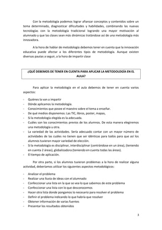 Con la metodología podemos lograr afianzar conceptos y contenidos sobre un
tema determinado, diagnosticar dificultades y habilidades, combinando las nuevas
tecnologías con la metodología tradicional logrando una mayor motivación al
alumnado y que las clases sean más dinámicas tratándose así de una metodología más
innovadora.
A la hora de hablar de metodología debemos tener en cuenta que la innovación
educativa puede afectar a los diferentes tipos de metodología. Aunque existen
diversas pautas a seguir, a la hora de impartir clase

¿QUÉ DEBEMOS DE TENER EN CUENTA PARA APLICAR LA METODOLOGÍA EN EL
AULA?
Para aplicar la metodología en el aula debemos de tener en cuenta varios
aspectos:
-

-

Quiénes la van a impartir
Dónde aplicamos la metodología.
Conocimientos que posee el maestro sobre el tema a enseñar.
De qué medios disponemos: Las TIC, libros, poster, mapas,
Si la metodología elegida es la adecuada.
Cuáles son los conocimientos previos de los alumnos. De esta manera elegiremos
una metodología u otra.
La variedad de las actividades. Sería adecuado contar con un mayor número de
actividades de las cuáles no tienen que ser idénticas para todos para que así los
alumnos tuvieran mayor variedad de elección.
Si la metodología es disciplinar, interdisciplinar (centrándose en un área), (teniendo
en cuenta 2 áreas), globalizadora (teniendo en cuenta todas las áreas).
El tiempo de aplicación.

Por otra parte, si los alumnos tuvieran problemas a la hora de realizar alguna
actividad, deberíamos utilizar los siguientes aspectos metodológicos:
-

Analizar el problema
Realizar una lluvia de ideas con el alumnado
Confeccionar una lista en la que se vea lo que sabemos de este problema
Confeccionar una lista con lo que desconocemos
Hacer otra lista donde pongamos lo necesario para resolver el problema
Definir el problema indicando lo que habría que resolver
Obtener información de varias fuentes
Presentar los resultados obtenidos
3

 