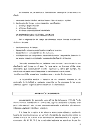 Encontramos dos características fundamentales de la aplicación del tiempo en
el aula:
1. La relación de dos variables intrínsecamente conexas tiempo – espacio.
2. La disección del tiempo en tres etapas bien identificables:
a. el tiempo de planificación
b. el tiempo de ejecución
c. el tiempo de proyección de lo enseñado
-

LA ORGANIZACIÓN DEL TIEMPO DEL ALUMNADO

Para la organización del tiempo del alumnado han de tenerse en cuenta los
siguientes factores:
-

La disponibilidad de tiempo.
Las aptitudes intelectuales de los alumnos y los programas.
Las condiciones socio-económicas del alumnado.
Los imprevistos que obligan a una posterior fluctuación. Este punto en particular ha
de tenerse en cuenta en todos los procesos de planificación del tiempo.

Citados los anteriores factores, debemos tener en cuenta como estructurar una
planificación del tiempo en el aula. Por otra parte, no debemos olvidar otras
condiciones que desestructuren nuestra organización, como por ejemplo, las
condiciones sociales o individuales donde se desenvuelven nuestros niños.
No debemos olvidar una variable importante, que es la edad del alumnado.
La organización espacial y temporal de los contextos escolares ha de
contemplar la flexibilidad y creatividad requerida por la naturaleza de las tareas
auténticas y por las exigencias de vinculación con el entorno social.

ORGANIZACIÓN DEL ALUMNADO
La organización del alumnado, según afirma García Requena (1997:94) “es la
clasificación que permite colocar a cada sujeto, según sus especiales cualidades, en el
grupo más adecuado para obtener los mejores resultados académicos y los mejores
índices de adaptación individual y colectivo”.
A la hora de organizar a los alumnos, encontramos diferentes modos de
hacerlo. La organización puede ser vertical u horizontal. La organización vertical es
aquella en la cual los alumnos están distribuidos en diferentes ciclos a lo largo de su
escolaridad. (Ej. 1º, 2º, 3º…). La organización horizontal es aquella en la que los
8

 