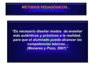 MÉTODOS PEDAGÓGICOS...

“Es necesario diseñar modos de enseñar
más auténticos y próximos a la realidad,
para que el alumnado pueda alcanzar las
competencias básicas....
(Monereo y Pozo, 2007)”

 