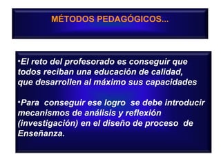 MÉTODOS PEDAGÓGICOS...

•El reto del profesorado es conseguir que
todos reciban una educación de calidad,
que desarrollen al máximo sus capacidades
•Para conseguir ese logro se debe introducir
mecanismos de análisis y reflexión
(investigación) en el diseño de proceso de
Enseñanza.

 