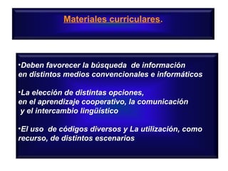 Materiales curriculares.

•Deben favorecer la búsqueda de información
en distintos medios convencionales e informáticos
•La elección de distintas opciones,
en el aprendizaje cooperativo, la comunicación
y el intercambio lingüístico
•El uso de códigos diversos y La utilización, como
recurso, de distintos escenarios

 