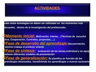 ACTIVIDADES.

Todas estas estrategías se deben ser utilizadas en los momentos más
adecuados , dentro de la Investigación del profesorado.

Momento inicial: Motivación, interés... (Técnicas de

escucha

activa, Cooperación, Contratos, proyectos,....)

Fase de desarrollo del aprendizaje:Secuenciación,
el alumno trabaja el profesor orienta

Fase de síntesis:

evaluación de las tareas,individual y en equipo
mediante diferentes modelos de presentación

Fase de generalización: Se planifica en función de los
aprendizajes alcanzados, transfiriendo los aprendizajes a nuevos escenarios

 