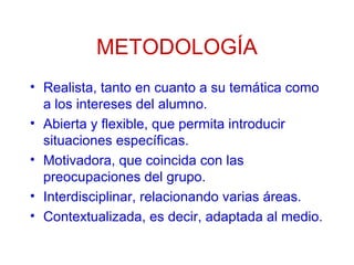 METODOLOGÍA
• Realista, tanto en cuanto a su temática como
a los intereses del alumno.
• Abierta y flexible, que permita introducir
situaciones específicas.
• Motivadora, que coincida con las
preocupaciones del grupo.
• Interdisciplinar, relacionando varias áreas.
• Contextualizada, es decir, adaptada al medio.

 