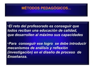 MÉTODOS PEDAGÓGICOS...

•El reto del profesorado es conseguir que
todos reciban una educación de calidad,
que desarrollen al máximo sus capacidades
•Para conseguir ese logro se debe introducir
mecanismos de análisis y reflexión
(investigación) en el diseño de proceso de
Enseñanza.

 
