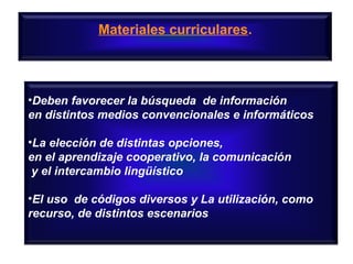 Materiales curriculares.

•Deben favorecer la búsqueda de información
en distintos medios convencionales e informáticos
•La elección de distintas opciones,
en el aprendizaje cooperativo, la comunicación
y el intercambio lingüístico
•El uso de códigos diversos y La utilización, como
recurso, de distintos escenarios

 
