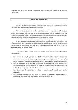 tenemos que tener en cuenta los nuevos soportes de información y las nuevas
tecnologías.

DISEÑO DE ACTIVIDADES
A la hora de diseñar actividades debemos tener en cuenta varios criterios, para
que estas sean adecuadas para todos los alumnos.
Primeramente se debería de dar una información a nuestro alumnado a cerca
de los contenidos y objetivos que se pretenden conseguir con la actividad. Una vez
hecho esto, para dar paso a su realización podremos servirnos de nuevas tecnologías,
las ayudas de las familias y espacios reales donde llevarlas a cabo.
Lo que buscaremos conseguir con nuestras actividades será estimular a los
niños, conseguir que mantengan una buena comunicación tanto interna como externa,
que regulen su autocontrol y sobre todo, asegurarnos de que han interiorizado el
aprendizaje que les hemos dado.
Todos los métodos dichos, deben ser usados en diferentes fases explicadas a
continuación:
-

-

-

Fase inicial: en esta, los profesores introducen la actividad a sus alumnos de una
manera interesante puesto que se quiere conseguir la atención total del alumnado,
por lo que deben mantener una escucha activa y la motivación para llevarla a cabo.
Fase de desarrollo de aprendizaje: en la que el profesor establece una organización
de trabajo seguida por los alumnos, es decir, los alumnos trabajan con unas pautas
y el profesor les guía cuando ellos lo necesiten.
Fase de síntesis: donde se verá el trabajo de los alumnos finalizados para poder
evaluarlo.
Fase de generalización: una vez vistos los trabajos se observará si los contenidos,
que se pretendían establecer con ellos, se han cumplido o no.

11

 