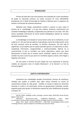 INTRODUCCIÓN

Primero de todo decir que este proyecto está realizado por cuatro estudiantes
de grado en educación primaria, las cuales cursamos 2º curso (2013/2014),
procedentes de la UCLM (Universidad de Castilla-La Mancha) para la asignatura de
Gestión e innovación de contextos educativos.
Mediante este trabajo, pretendemos enseñar y conocer un poco mejor el
término de la ¨metodología¨ y lo que esta conlleva. Asimismo, mostraremos una
actividad metodológica explicada y programada para aplicarla en una clase. Para ello,
hemos recopilado información de varias fuentes bibliográficas además de nuestras
aportaciones personales.
La metodología se ha basado en varias teorías como son la conductista, la cual
surgió en el s. XX, que trata de explicar el aprendizaje a partir de la observación, tanto
de seres humanos como de animales, en distintas situaciones. Por otro lado la
cognitivista, la que expresa que los sujetos aprenden gracias a la experiencia, es decir,
recopilando información, reorganizándola y reestructurándola. Además de la
constructivista, la que se considera una teoría cognoscitiva, puesto que opina
básicamente lo mismo que la anterior teoría nombrada. Aparte de estas teorías,
también hay otras como las que ponen en manifiesto algunos autores como Piaget y
Vygotsky, entre otros.
Por otra parte, el término de este trabajo fue muy importante en diversos
modelos de educación como el modelo Montessori 1, el de Decroly2 y el de las
hermanas Agazzi3.

¿QUÉ ES LA METODOLOGÍA?
Conocemos por metodología aquellas herramientas, técnicas de enseñanza,
métodos que ayudan al profesor para saber utilizar teniendo en cuenta las
características propias de cada grupo. También se incluye el diseño de materiales
teniendo en cuenta a los alumnos/as, formas de agrupamiento (individual, parejas,
pequeño grupo, gran grupo), la distribución espacial del aula, flexibilización de grupos
y tiempos, etc.
1

Decroly, Ovideo: pedagogo, médico, psicólogo y docente belga. (23/07/1871 Renaix (Ronse),
Bélgica / 1932, Uccle)
2
Montessori,
María:(Ancona, Italia,
31/08/1870 / 06/05/1952
Países
Bajos)
una educadora, científica,médica, psiquiatra, filósofa, psicóloga, feminista y humanista italiana
3
Agazzi, Rosa; Agazzi, Carolina: (1866-1951) ; (1870-1945) dos pedagogas italianas nacidas
en Volengo (Verona) , quienes trabajaron en el ámbito de la educación infantil.

2

 