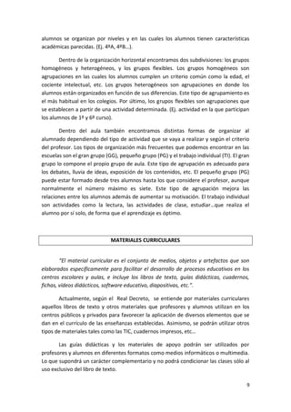 9
alumnos se organizan por niveles y en las cuales los alumnos tienen características
académicas parecidas. (Ej. 4ºA, 4ºB…).
Dentro de la organización horizontal encontramos dos subdivisiones: los grupos
homogéneos y heterogéneos, y los grupos flexibles. Los grupos homogéneos son
agrupaciones en las cuales los alumnos cumplen un criterio común como la edad, el
cociente intelectual, etc. Los grupos heterogéneos son agrupaciones en donde los
alumnos están organizados en función de sus diferencias. Este tipo de agrupamiento es
el más habitual en los colegios. Por último, los grupos flexibles son agrupaciones que
se establecen a partir de una actividad determinada. (Ej. actividad en la que participan
los alumnos de 1º y 6º curso).
Dentro del aula también encontramos distintas formas de organizar al
alumnado dependiendo del tipo de actividad que se vaya a realizar y según el criterio
del profesor. Los tipos de organización más frecuentes que podemos encontrar en las
escuelas son el gran grupo (GG), pequeño grupo (PG) y el trabajo individual (TI). El gran
grupo lo compone el propio grupo de aula. Este tipo de agrupación es adecuado para
los debates, lluvia de ideas, exposición de los contenidos, etc. El pequeño grupo (PG)
puede estar formado desde tres alumnos hasta los que considere el profesor, aunque
normalmente el número máximo es siete. Este tipo de agrupación mejora las
relaciones entre los alumnos además de aumentar su motivación. El trabajo individual
son actividades como la lectura, las actividades de clase, estudiar…que realiza el
alumno por sí solo, de forma que el aprendizaje es óptimo.
MATERIALES CURRICULARES
“El material curricular es el conjunto de medios, objetos y artefactos que son
elaborados específicamente para facilitar el desarrollo de procesos educativos en los
centros escolares y aulas, e incluye los libros de texto, guías didácticas, cuadernos,
fichas, vídeos didácticos, software educativo, diapositivas, etc.”.
Actualmente, según el Real Decreto, se entiende por materiales curriculares
aquellos libros de texto y otros materiales que profesores y alumnos utilizan en los
centros públicos y privados para favorecer la aplicación de diversos elementos que se
dan en el currículo de las enseñanzas establecidas. Asimismo, se podrán utilizar otros
tipos de materiales tales como las TIC, cuadernos impresos, etc…
Las guías didácticas y los materiales de apoyo podrán ser utilizados por
profesores y alumnos en diferentes formatos como medios informáticos o multimedia.
Lo que supondrá un carácter complementario y no podrá condicionar las clases sólo al
uso exclusivo del libro de texto.
 