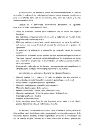 10
Por todo lo visto, los elementos que no desarrollen lo definido en el currículo
no tendrán el carácter de los materiales curriculares, aunque sirvan de complemento
para su enseñanza, como son los diccionarios, atlas, libros de lecturas y medios
audiovisuales entre otros.
Después de lo comentado anteriormente destacamos las siguientes
características de los materiales curriculares:
- Todos los materiales utilizados serán coherentes con los valores del Proyecto
Educativo
- Los materiales curriculares serán seleccionados y elaborados en función de las
Programaciones Didácticas y de aula.
- El libro de texto será referencia de consulta y orientación por parte del profesor y
del alumno pero nunca limitará el proceso de enseñanza ni el proceso de
aprendizaje
- Se potenciará la elaboración y adaptación de materiales desde los equipos
docentes
- Los materiales elaborados por los distintos equipos docentes se organizarán en un
“banco de recursos” que estará a disposición del resto del profesorado, de forma
que se rentabilice el esfuerzo y la creatividad de un profesor, equipo docente u
otras instituciones
- Los materiales elaborados por los alumnos y que se expongan por los pasillos serán
utilizados como fuente de información para el resto de los alumnos
Los materiales que utilizaremos de una forma más específica serán:
- Material fungible (En E. Infantil y 1º ciclo: se reflejará que este material es
compartido) y archivador (o cuadernos, según lo que se haga en cada caso)
- Libro/s de texto (especificar por ciclos o por etapa)
- Materiales de elaboración propia (del equipo docente)
- Materiales de elaboración de los alumnos
- Medios audiovisuales: cassette, vídeo, ordenador-cañón,
- Materiales audiovisuales: DVD, CD, presentaciones de PowerPoint,…
- Ordenador y software educativo
- Libros de la biblioteca del aula
- Otros materiales: específicos de área (ejemplos según áreas y ciclos: ábaco,
puzzles, diccionarios, atlas,…), materiales de desecho.
En resumen, los materiales curriculares deberán favorecer la búsqueda de la
información a través de distintos medios convencionales e informáticos, además de la
elección de distintas opciones, dentro del aprendizaje en equipo, la comunicación y el
uso de diversos códigos. Además estos evolucionarán con el tiempo, puesto que
 