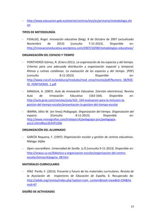 13
- http://www.educacion.gob.es/exterior/centros/iejrj/es/primaria/metodologia.sht
ml
TIPOS DE METODOLOGÍA
- FIDALGO, Ángel. Innovación educativa (blog). 8 de Octubre de 2007 (actualizado
Noviembre de 2013) [consulta 7-11-2013]. Disponible en:
http://innovacioneducativa.wordpress.com/2007/10/08/metodologias-educativas/
ORGANIZACIÓN DEL ESPACIO Y TIEMPO
- PONTIVEROS Gómez, R. (Enero 2011). La organización de los espacios y del tiempo.
Criterios para una adecuada distribución y organización espacial y temporal.
Ritmos y rutinas cotidianas. La evaluación de los espacios y del tiempo. (PDF)
[consulta 8-11-2013]. Disponible en:
http://www.csicsif.es/andalucia/modules/mod_ense/revista/pdf/Numero_38/ROC
IO_PONTIVEROS_1.pdf
- SARASUA, A. (2007). Aula de Innovación Educativa. [Versión electrónica]. Revista
Aula de Innovación Educativa (163-164). Disponible en:
http://aula.grao.com/revistas/aula/163_164-evaluacion-para-la-inclusion-la-
gestion-del-tiempo-escolar/presentacion-la-gestion-del-tiempo-escolar
- IBARRA, Idilio W. [en línea] Pedagogía. Organización del tiempo. Organización del
espacio. [Consulta 8-11-2013]. Disponible en:
http://www.monografias.com/trabajos14/pedagogia-psic/pedagogia-
psic2.shtml#ixzz2k3VFU26k
ORGANIZACIÓN DEL ALUMNADO
- GARCÍA Requena, F. (1997). Organización escolar y gestión de centros educativos.
Málaga: Aljibe
- Open courseWare. Universidad de Sevilla. (s.f) [consulta 9-11-2013]. Disponible en:
http://ocwus.us.es/didactica-y-organizacion-escolar/organizacion-del-centro-
escolar/temas/4/pagina_08.htm
MATERIALES CURRICULARES
- DÍAZ Pardo, F. (2013). Presente y futuro de los materiales curriculares. Revista de
la Asociación de Inspectores de Educación de España, 6. Recuperado de:
http://adide.org/revista/index.php?option=com_content&task=view&id=194&Ite
mid=47
DISEÑO DE ACTIVIDADES
 