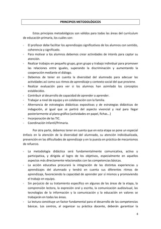 4
PRINCIPIOS METODOLÓGICOS
Estos principios metodológicos son válidos para todas las áreas del currículum
de educación primaria, los cuáles son:
- El profesor debe facilitar los aprendizajes significativos de los alumnos con sentido,
coherencia y significado.
- Para motivar a los alumnos debemos crear actividades de interés para captar su
atención.
- Realizar trabajos en pequeño grupo, gran grupo y trabajo individual para promover
las relaciones entre iguales, superando la discriminación y aumentando la
cooperación mediante el diálogo.
- Debemos de tener en cuenta la diversidad del alumnado para adecuar las
actividades así como sus ritmos de aprendizaje y contexto social del que proviene.
- Realizar evaluación para ver si los alumnos han asimilado los conceptos
establecidos.
- Contribuir al desarrollo de capacidad de aprender a aprender.
- Trabajar a nivel de equipo y en colaboración con la familia.
- Alternancia de estrategias didácticas expositivas y de estrategias didácticas de
indagación, al igual que se partirá del aspecto vivencial y real para llegar
posteriormente al plano gráfico (actividades en papel, fichas...)
- Incorporación de las TIC.
- Coordinación Infantil/Primaria.
Por otra parte, debemos tener en cuenta que en esta etapa se pone un especial
énfasis en la atención de la diversidad del alumnado, su atención individualizada,
prevención en las dificultades de aprendizaje y en la puesta en práctica de mecanismos
de refuerzo.
- La metodología didáctica será fundamentalmente comunicativa, activa y
participativa, y dirigida al logro de los objetivos, especialmente en aquellos
aspectos más directamente relacionados con las competencias básicas.
- La acción educativa procurará la integración de las distintas experiencias y
aprendizajes del alumnado y tendrá en cuenta sus diferentes ritmos de
aprendizaje, favoreciendo la capacidad de aprender por sí mismos y promoviendo
el trabajo en equipo.
- Sin perjuicio de su tratamiento específico en algunas de las áreas de la etapa, la
comprensión lectora, la expresión oral y escrita, la comunicación audiovisual, las
tecnologías de la información y la comunicación y la educación en valores se
trabajarán en todas las áreas.
- La lectura constituye un factor fundamental para el desarrollo de las competencias
básicas. Los centros, al organizar su práctica docente, deberán garantizar la
 