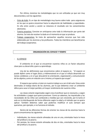 6
Por último, tenemos las metodologías que no son utilizadas ya que son muy
desconocidas y son las siguientes:
- Ciclo de Kolb: Es un tipo de metodología muy buena sobre todo para asignaturas
en las que se quiera encaminar hacia la adquisición de habilidades y capacidades.
En ella entre acción y acción se relaciona el resultado con los conocimientos
abstractos.
- Tutoría proactiva: Consiste en anticiparse ante toda la información por parte del
alumno. Se trata de resolver la duda en el momento en que se produce.
- Trabajo cooperativo: Se trata de aprovechar aquellos recursos que han sido
elaborados por los alumnos y los profesores. Todos los miembros son beneficiarios
del trabajo cooperativo.
ORGANIZACIÓN DEL ESPACIO Y TIEMPO
- EL ESPACIO
El ambiente en el que se encuentran nuestros niños es un factor educativo
clave para su desarrollo y para su aprendizaje.
Una de las definiciones que encontramos sobre el espacio es: “el espacio se
puede definir como el lugar físico y tridimensional en el que el niño/a desarrolla sus
tareas cotidianas y en el que descubrirá la orientación, organización y estructuración
de los objetos y seres en relación con sí mismo y el espacio que ocupa”.
El espacio que vamos a tratar en nuestro trabajo va a ser el del aula. Estas están
destinadas al trabajo diario de los alumnos, por lo que debemos crear un ambiente
idílico para sacar el mejor partido y el mayor rendimiento de nuestros niños.
Las clases estarán organizadas según crea el profesor que es necesario, y según
las actividades o juegos que quiera promover. Como ya sabemos, las inquietudes y las
necesidades de los niños van cambiando a medida que van creciendo, por lo tanto el
aula se irá distribuyendo de forma diferente según la edad y el método que se quiera
aplicar. También debemos saber que podemos modificar el aula siempre que
queramos, por ejemplo, si no funciona el método.
Dentro de las diferentes formas de orientar las mesas de los alumnos hacia la
pizarra encontramos las siguientes:
- Individuales, las mesas estarán alineadas de una en una, orientadas hacia la mesa
del profesor y la pizarra.
- Por parejas, las mesas estarán alineadas de dos en dos, orientadas hacia la mesa
del profesor y la pizarra.
 