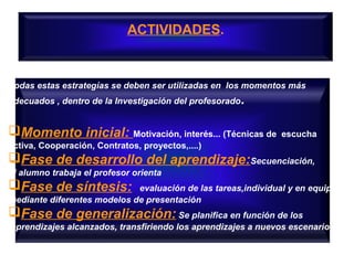 ACTIVIDADES.
Todas estas estrategías se deben ser utilizadas en los momentos más
adecuados , dentro de la Investigación del profesorado.
Momento inicial: Motivación, interés... (Técnicas de escucha
activa, Cooperación, Contratos, proyectos,....)
Fase de desarrollo del aprendizaje:Secuenciación,
el alumno trabaja el profesor orienta
Fase de síntesis: evaluación de las tareas,individual y en equipo
mediante diferentes modelos de presentación
Fase de generalización: Se planifica en función de los
aprendizajes alcanzados, transfiriendo los aprendizajes a nuevos escenarios
 