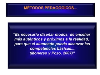 MÉTODOS PEDAGÓGICOS...
“Es necesario diseñar modos de enseñar
más auténticos y próximos a la realidad,
para que el alumnado pueda alcanzar las
competencias básicas....
(Monereo y Pozo, 2007)”
 