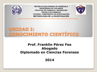 REPÚBLICA BOLIVARIANA DE VENEZUELA 
UNIVERSIDAD DE LOS ANDES 
FACULTAD DE FARMACIA Y BIOANÁLISIS 
ESCUELA DE FARMACIA 
CÁTEDRA COMPONENTE DE INVESTIGACIÓN 
METODOLOGÍA DE LA INVESTIGACIÓN 
UNIDAD I: 
CONOCIMIENTO CIENTÍFICO 
Prof. Franklin Pérez Feo 
Abogado 
Diplomado en Ciencias Forenses 
2014 
 