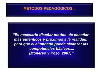 MÉTODOS PEDAGÓGICOS...
“Es necesario diseñar modos de enseñar
más auténticos y próximos a la realidad,
para que el alumnado pueda alcanzar las
competencias básicas....
(Monereo y Pozo, 2007)”
 