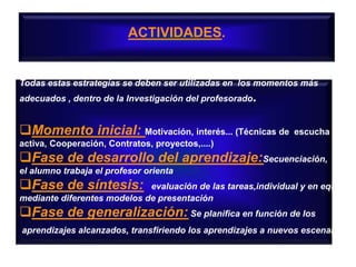 ACTIVIDADES.
Todas estas estrategías se deben ser utilizadas en los momentos más
adecuados , dentro de la Investigación del profesorado.
Momento inicial: Motivación, interés... (Técnicas de escucha
activa, Cooperación, Contratos, proyectos,....)
Fase de desarrollo del aprendizaje:Secuenciación,
el alumno trabaja el profesor orienta
Fase de síntesis: evaluación de las tareas,individual y en equipo
mediante diferentes modelos de presentación
Fase de generalización: Se planifica en función de los
aprendizajes alcanzados, transfiriendo los aprendizajes a nuevos escenarios
 