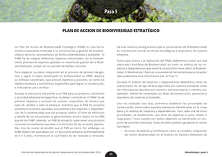 Paso 5
PLAN DE ACCION DE BIODIVERSIDAD ESTRATÉGICO
Un Plan de Acción de Biodiversidad Estratégico (PABE) es una herra-
mienta corporativa orientada a la conservación y gestión de biodiver-
sidad y servicios ecosistémicos de forma sistematizada y auditable. El
PABE ha de integrar diferentes aspectos relacionados con la biodiver-
sidad, planteando objetivos globales en materia de gestión de la Biodi-
versidad para cumplir en un periodo de tiempo concreto.
Para asegurar su plena integración en el proceso de decisión de ges-
tión, y lograr el mejor desempeño en biodiversidad un PABE requiere
un enfoque coordinado, que articule objetivos y acciones, así como los
medios humanos y económicos disponibles para lograr su consecución,
e indicadores para verificar.
Aunque la estructura sea similar a un PAB para un proyecto, instalación
o actividad empresarial específica, no deben confundirse. El PABE ha de
plantear objetivos y acciones de carácter corporativo, de manera que
sean de utilidad a toda la empresa, mientras que el PAB de proyecto
presentará acciones asociadas únicamente a los impactos o dependen-
cias de la biodiversidad que ese proyecto realice. El nivel de definición
y detalle de las actuaciones es generalmente mucho mayor en los PAB
que en los PABE. Además, un PAB de proyecto suele tener una duración
concreta normalmente asociada a la duración de las acciones plantea-
das, tras las cuales es posible que el PAB se cierre. Sin embargo, un
PABE deberá ser planteado con un horizonte temporal preferiblemente
de 4 o 5 años, momento en el cual habrá de ser revisado y renovado.
De esta manera conseguiremos que la conservación de la Biodiversidad
se convierta en una de las líneas estratégicas a largo plazo de nuestra
empresa.
Como paso previo a la realización del PABE, deberemos contar con una
adecuada Línea Base de Biodiversidad, así como un análisis de los im-
pactos y dependencias que nuestra corporación tiene sobre la Biodiver-
sidad. El Biodiversity Check es una excelente herramienta para recopilar
adecuadamente esta información (ver el Paso 1).
Durante el análisis de impactos y dependencias deberemos tener en
cuenta tanto los de tipo directo (ejercidos por nuestra actividad) como
los indirectos (producidos por nuestros suministradores o clientes, por
ejemplo). Hemos de contemplar las fases de construcción, operación y
abandono de nuestras actividades.
Una vez realizada esta fase, podremos establecer las prioridades de
conservación, entre todos aquellos elementos identificados en la Línea
Base y el análisis de impactos y dependencias. Para cada una de estas
prioridades, se establecerán una serie de objetivos a corto, medio o
largo plazo. Y para cumplir con dichos objetivos, se planificarán un con-
junto de acciones concretas. Estas acciones podrán agruparse en varias
tipologías:
•	 Acciones de Gestión y Certificación como la completa integración
del vector Biodiversidad en el Sistema de Gestión Ambiental de
55
Metodología: paso 5Informe del observatorio de gestión empresarial de la biodiversidad 2016
 