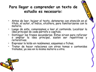Para llegar a comprender un texto de estudio es necesario: Antes de leer, hojear el texto, detenerse con atención en el título, el autor, el índice, etcétera, para familiarizarse con la materia.  Luego de esto, comenzamos a leer el contenido. Localizar la idea principal de cada párrafo o capítulo. Distinguir las frases secundarias. Éstas sirven para reforzar o ampliar la idea principal, suelen ser repetitivas y reiterativas. Expresar lo leído en resúmenes, esquemas o fichas. Tratar de hacer relaciones con otros temas o contenidos tratados, ya sea en la misma materia u otra. 