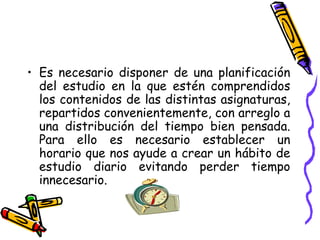 Es necesario disponer de una planificación del estudio en la que estén comprendidos los contenidos de las distintas asignaturas, repartidos convenientemente, con arreglo a una distribución del tiempo bien pensada. Para ello es necesario establecer un horario que nos ayude a crear un hábito de estudio diario evitando perder tiempo innecesario. 