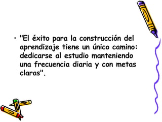 "El éxito para la construcción del aprendizaje tiene un único camino: dedicarse al estudio manteniendo una frecuencia diaria y con metas claras".   