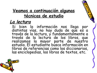 Veamos a continuación algunas técnicas de estudio La lectura Si bien la información nos llega por distintas vías, no hay duda de que es a través de la lectura, y fundamentalmente a través de la lectura de los libros, que realizamos la mayor parte de nuestro estudio. El estudiante busca información en libros de referencias como los diccionarios, las enciclopedias, los libros de textos, etc. 