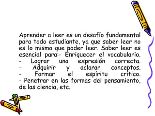 Aprender a leer es un desafío fundamental para todo estudiante, ya que saber leer no es lo mismo que poder leer. Saber leer es esencial para:- Enriquecer el vocabulario. - Lograr una expresión correcta. - Adquirir y aclarar conceptos. - Formar el espíritu crítico. - Penetrar en las formas del pensamiento, de las ciencia, etc. 