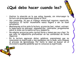 ¿Qué debo hacer cuando leo? Centrar la atención en lo que estoy leyendo, sin interrumpir la lectura con preocupaciones ajenas al libro. Ser constante. Ya que el trabajo intelectual requiere repetición, insistencia. El lector inconstante nunca llegará a ser un buen estudiante. Mantenerme activo ante la lectura, es preciso leer, releer, extraer; lo importante es subrayar, esquematizar, contrastar, preguntarme sobre lo leído con la mente activa y despierta. No adoptar prejuicios ante ciertos libros o temas que voy a leer. Ya que esto te imposibilita profundizar en los contenidos de forma imparcial. En la lectura aparecen datos, palabras, expresiones que no conocemos su significado y nos quedamos con la duda, esto bloquea el proceso de aprendizaje. Por tanto lo ideal es buscar en el diccionario aquellas palabras que no conozcas su significado.  